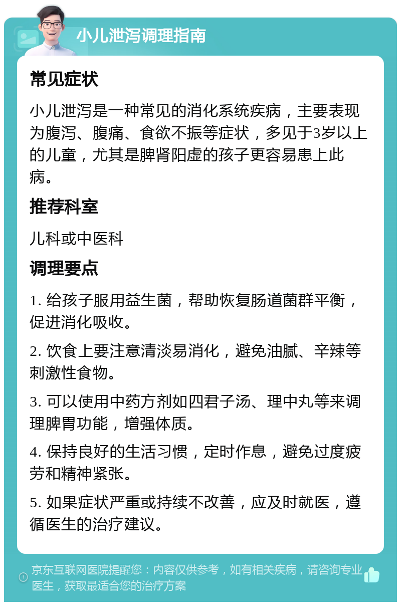 小儿泄泻调理指南 常见症状 小儿泄泻是一种常见的消化系统疾病，主要表现为腹泻、腹痛、食欲不振等症状，多见于3岁以上的儿童，尤其是脾肾阳虚的孩子更容易患上此病。 推荐科室 儿科或中医科 调理要点 1. 给孩子服用益生菌，帮助恢复肠道菌群平衡，促进消化吸收。 2. 饮食上要注意清淡易消化，避免油腻、辛辣等刺激性食物。 3. 可以使用中药方剂如四君子汤、理中丸等来调理脾胃功能，增强体质。 4. 保持良好的生活习惯，定时作息，避免过度疲劳和精神紧张。 5. 如果症状严重或持续不改善，应及时就医，遵循医生的治疗建议。