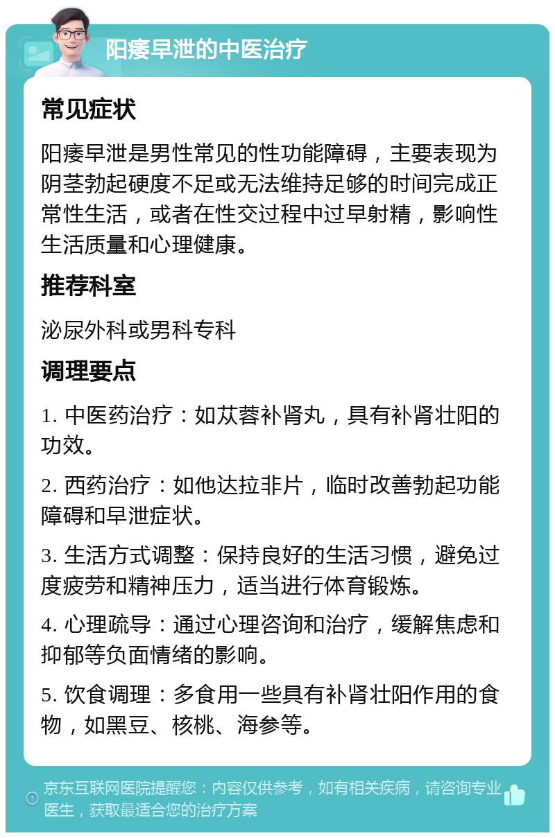 阳痿早泄的中医治疗 常见症状 阳痿早泄是男性常见的性功能障碍，主要表现为阴茎勃起硬度不足或无法维持足够的时间完成正常性生活，或者在性交过程中过早射精，影响性生活质量和心理健康。 推荐科室 泌尿外科或男科专科 调理要点 1. 中医药治疗：如苁蓉补肾丸，具有补肾壮阳的功效。 2. 西药治疗：如他达拉非片，临时改善勃起功能障碍和早泄症状。 3. 生活方式调整：保持良好的生活习惯，避免过度疲劳和精神压力，适当进行体育锻炼。 4. 心理疏导：通过心理咨询和治疗，缓解焦虑和抑郁等负面情绪的影响。 5. 饮食调理：多食用一些具有补肾壮阳作用的食物，如黑豆、核桃、海参等。