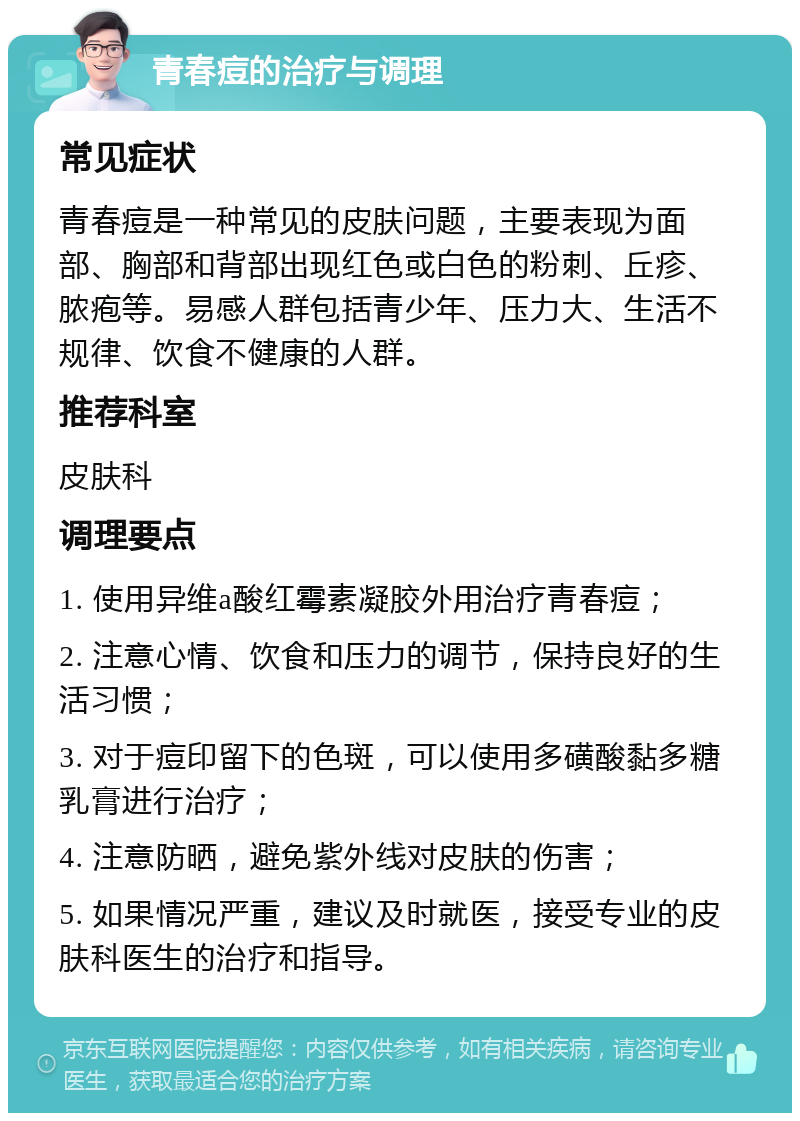 青春痘的治疗与调理 常见症状 青春痘是一种常见的皮肤问题，主要表现为面部、胸部和背部出现红色或白色的粉刺、丘疹、脓疱等。易感人群包括青少年、压力大、生活不规律、饮食不健康的人群。 推荐科室 皮肤科 调理要点 1. 使用异维a酸红霉素凝胶外用治疗青春痘； 2. 注意心情、饮食和压力的调节，保持良好的生活习惯； 3. 对于痘印留下的色斑，可以使用多磺酸黏多糖乳膏进行治疗； 4. 注意防晒，避免紫外线对皮肤的伤害； 5. 如果情况严重，建议及时就医，接受专业的皮肤科医生的治疗和指导。