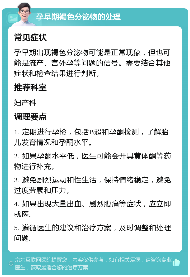 孕早期褐色分泌物的处理 常见症状 孕早期出现褐色分泌物可能是正常现象，但也可能是流产、宫外孕等问题的信号。需要结合其他症状和检查结果进行判断。 推荐科室 妇产科 调理要点 1. 定期进行孕检，包括B超和孕酮检测，了解胎儿发育情况和孕酮水平。 2. 如果孕酮水平低，医生可能会开具黄体酮等药物进行补充。 3. 避免剧烈运动和性生活，保持情绪稳定，避免过度劳累和压力。 4. 如果出现大量出血、剧烈腹痛等症状，应立即就医。 5. 遵循医生的建议和治疗方案，及时调整和处理问题。