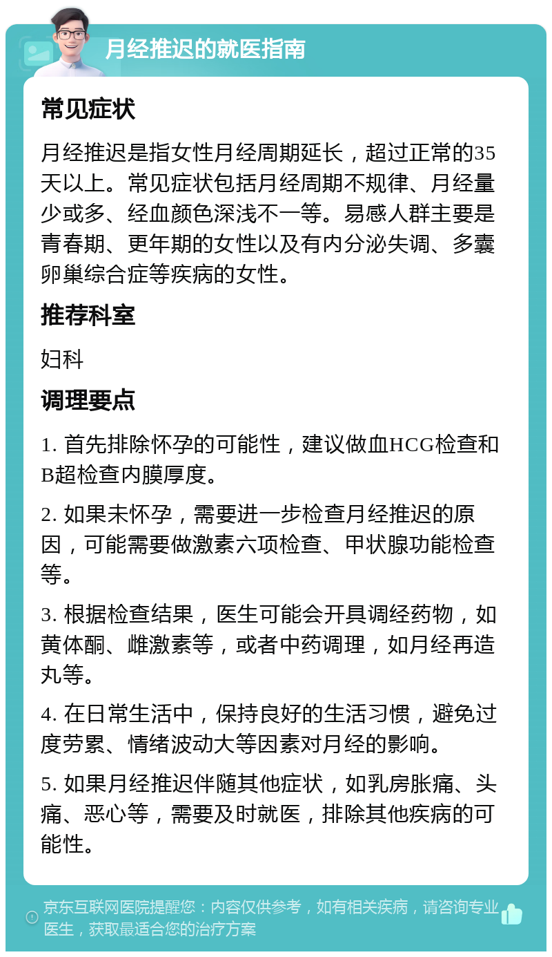 月经推迟的就医指南 常见症状 月经推迟是指女性月经周期延长，超过正常的35天以上。常见症状包括月经周期不规律、月经量少或多、经血颜色深浅不一等。易感人群主要是青春期、更年期的女性以及有内分泌失调、多囊卵巢综合症等疾病的女性。 推荐科室 妇科 调理要点 1. 首先排除怀孕的可能性，建议做血HCG检查和B超检查内膜厚度。 2. 如果未怀孕，需要进一步检查月经推迟的原因，可能需要做激素六项检查、甲状腺功能检查等。 3. 根据检查结果，医生可能会开具调经药物，如黄体酮、雌激素等，或者中药调理，如月经再造丸等。 4. 在日常生活中，保持良好的生活习惯，避免过度劳累、情绪波动大等因素对月经的影响。 5. 如果月经推迟伴随其他症状，如乳房胀痛、头痛、恶心等，需要及时就医，排除其他疾病的可能性。