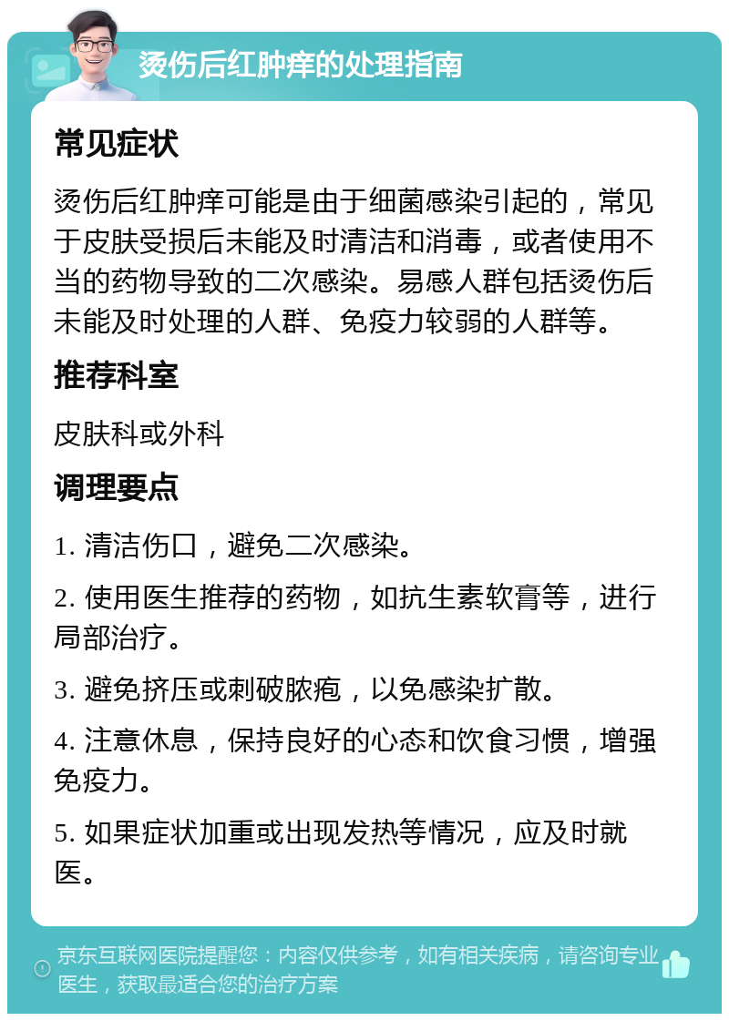 烫伤后红肿痒的处理指南 常见症状 烫伤后红肿痒可能是由于细菌感染引起的，常见于皮肤受损后未能及时清洁和消毒，或者使用不当的药物导致的二次感染。易感人群包括烫伤后未能及时处理的人群、免疫力较弱的人群等。 推荐科室 皮肤科或外科 调理要点 1. 清洁伤口，避免二次感染。 2. 使用医生推荐的药物，如抗生素软膏等，进行局部治疗。 3. 避免挤压或刺破脓疱，以免感染扩散。 4. 注意休息，保持良好的心态和饮食习惯，增强免疫力。 5. 如果症状加重或出现发热等情况，应及时就医。