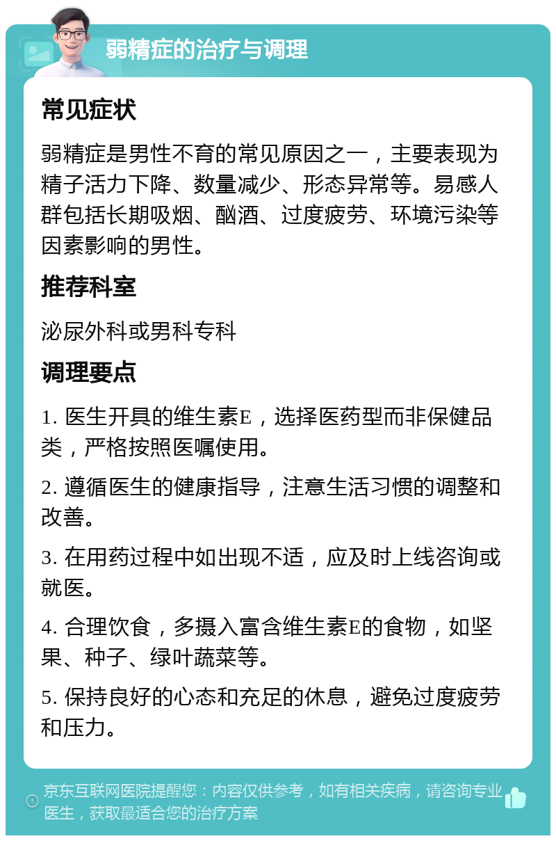 弱精症的治疗与调理 常见症状 弱精症是男性不育的常见原因之一，主要表现为精子活力下降、数量减少、形态异常等。易感人群包括长期吸烟、酗酒、过度疲劳、环境污染等因素影响的男性。 推荐科室 泌尿外科或男科专科 调理要点 1. 医生开具的维生素E，选择医药型而非保健品类，严格按照医嘱使用。 2. 遵循医生的健康指导，注意生活习惯的调整和改善。 3. 在用药过程中如出现不适，应及时上线咨询或就医。 4. 合理饮食，多摄入富含维生素E的食物，如坚果、种子、绿叶蔬菜等。 5. 保持良好的心态和充足的休息，避免过度疲劳和压力。