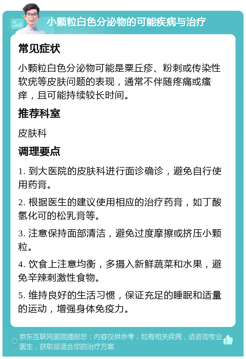 小颗粒白色分泌物的可能疾病与治疗 常见症状 小颗粒白色分泌物可能是粟丘疹、粉刺或传染性软疣等皮肤问题的表现，通常不伴随疼痛或瘙痒，且可能持续较长时间。 推荐科室 皮肤科 调理要点 1. 到大医院的皮肤科进行面诊确诊，避免自行使用药膏。 2. 根据医生的建议使用相应的治疗药膏，如丁酸氢化可的松乳膏等。 3. 注意保持面部清洁，避免过度摩擦或挤压小颗粒。 4. 饮食上注意均衡，多摄入新鲜蔬菜和水果，避免辛辣刺激性食物。 5. 维持良好的生活习惯，保证充足的睡眠和适量的运动，增强身体免疫力。