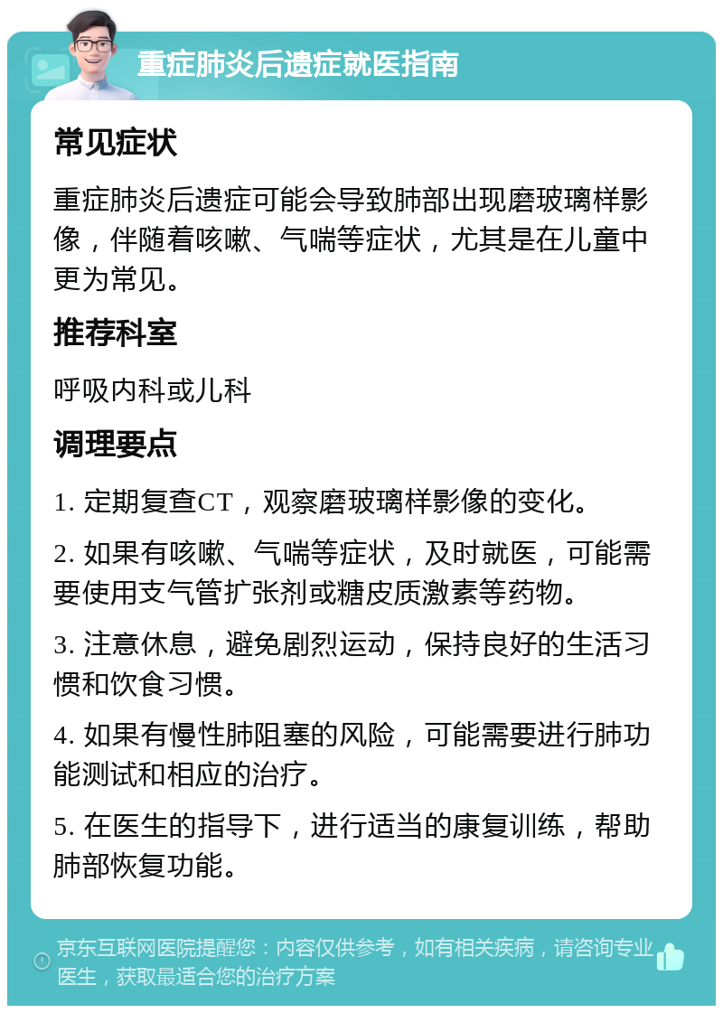 重症肺炎后遗症就医指南 常见症状 重症肺炎后遗症可能会导致肺部出现磨玻璃样影像，伴随着咳嗽、气喘等症状，尤其是在儿童中更为常见。 推荐科室 呼吸内科或儿科 调理要点 1. 定期复查CT，观察磨玻璃样影像的变化。 2. 如果有咳嗽、气喘等症状，及时就医，可能需要使用支气管扩张剂或糖皮质激素等药物。 3. 注意休息，避免剧烈运动，保持良好的生活习惯和饮食习惯。 4. 如果有慢性肺阻塞的风险，可能需要进行肺功能测试和相应的治疗。 5. 在医生的指导下，进行适当的康复训练，帮助肺部恢复功能。