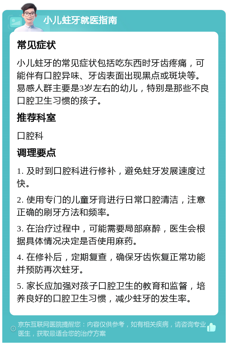 小儿蛀牙就医指南 常见症状 小儿蛀牙的常见症状包括吃东西时牙齿疼痛，可能伴有口腔异味、牙齿表面出现黑点或斑块等。易感人群主要是3岁左右的幼儿，特别是那些不良口腔卫生习惯的孩子。 推荐科室 口腔科 调理要点 1. 及时到口腔科进行修补，避免蛀牙发展速度过快。 2. 使用专门的儿童牙膏进行日常口腔清洁，注意正确的刷牙方法和频率。 3. 在治疗过程中，可能需要局部麻醉，医生会根据具体情况决定是否使用麻药。 4. 在修补后，定期复查，确保牙齿恢复正常功能并预防再次蛀牙。 5. 家长应加强对孩子口腔卫生的教育和监督，培养良好的口腔卫生习惯，减少蛀牙的发生率。