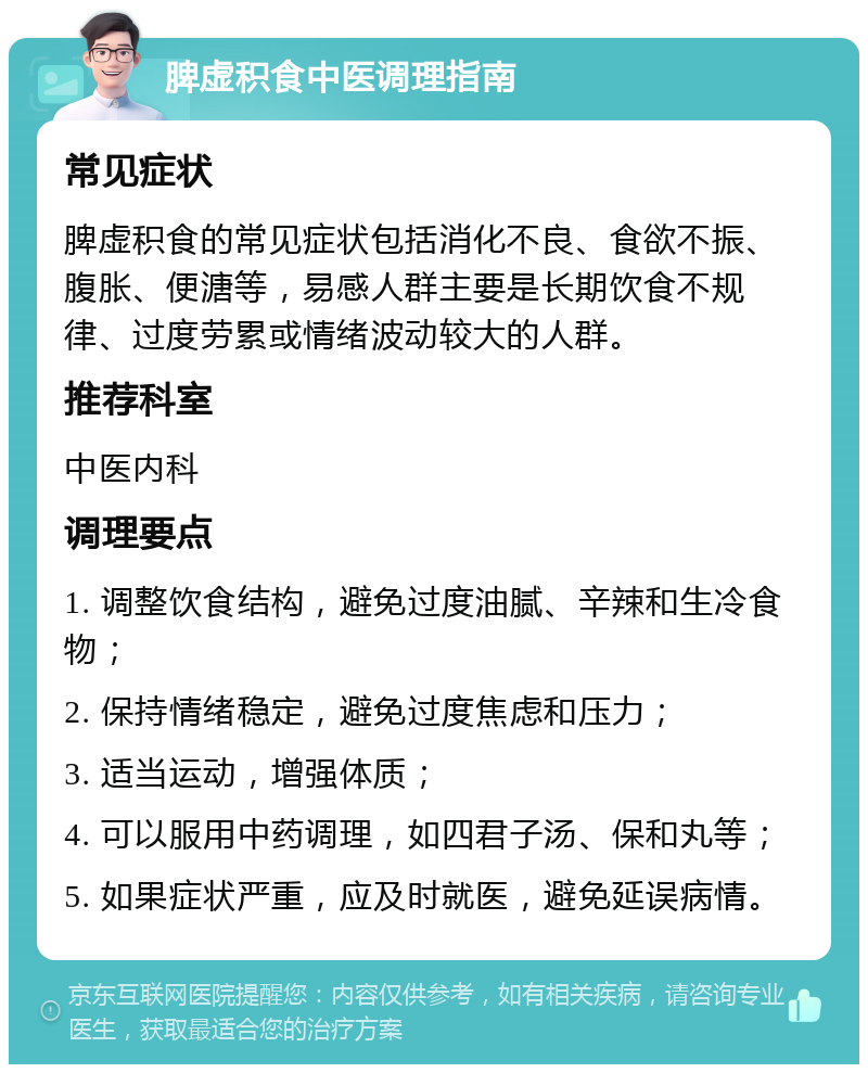 脾虚积食中医调理指南 常见症状 脾虚积食的常见症状包括消化不良、食欲不振、腹胀、便溏等，易感人群主要是长期饮食不规律、过度劳累或情绪波动较大的人群。 推荐科室 中医内科 调理要点 1. 调整饮食结构，避免过度油腻、辛辣和生冷食物； 2. 保持情绪稳定，避免过度焦虑和压力； 3. 适当运动，增强体质； 4. 可以服用中药调理，如四君子汤、保和丸等； 5. 如果症状严重，应及时就医，避免延误病情。