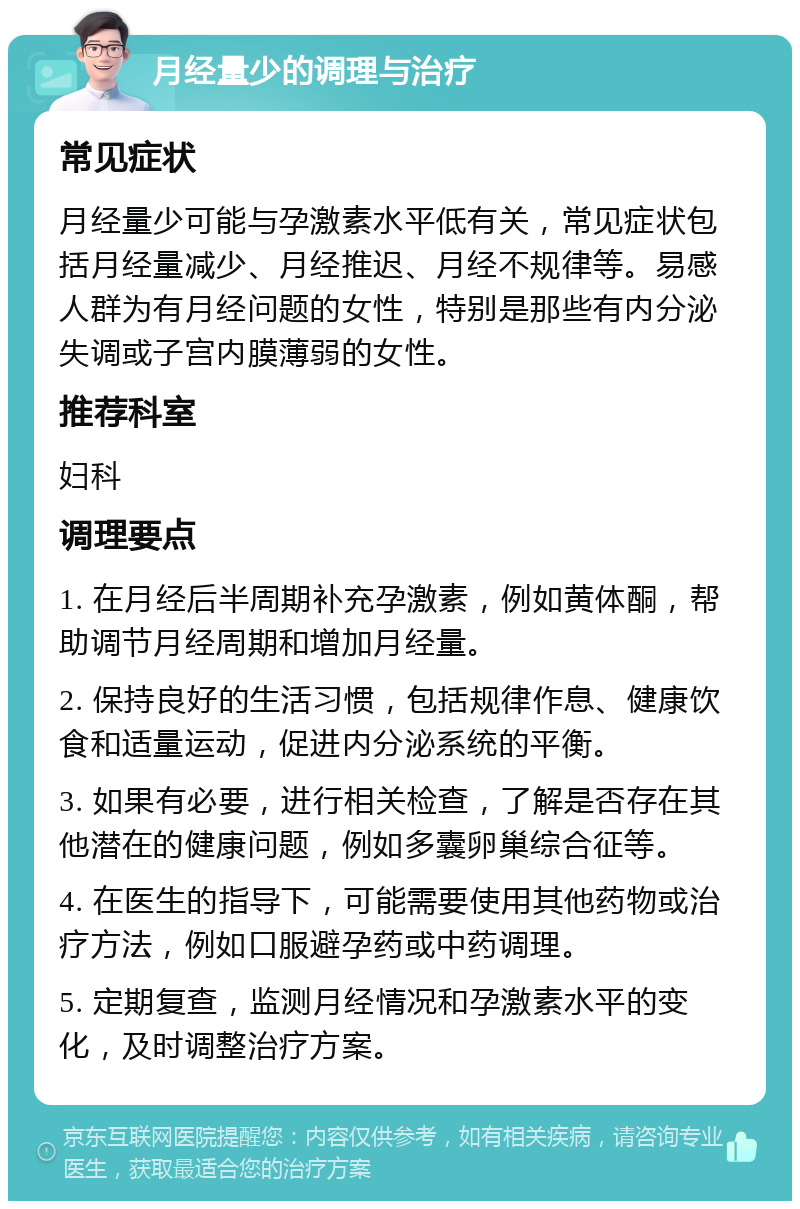 月经量少的调理与治疗 常见症状 月经量少可能与孕激素水平低有关，常见症状包括月经量减少、月经推迟、月经不规律等。易感人群为有月经问题的女性，特别是那些有内分泌失调或子宫内膜薄弱的女性。 推荐科室 妇科 调理要点 1. 在月经后半周期补充孕激素，例如黄体酮，帮助调节月经周期和增加月经量。 2. 保持良好的生活习惯，包括规律作息、健康饮食和适量运动，促进内分泌系统的平衡。 3. 如果有必要，进行相关检查，了解是否存在其他潜在的健康问题，例如多囊卵巢综合征等。 4. 在医生的指导下，可能需要使用其他药物或治疗方法，例如口服避孕药或中药调理。 5. 定期复查，监测月经情况和孕激素水平的变化，及时调整治疗方案。