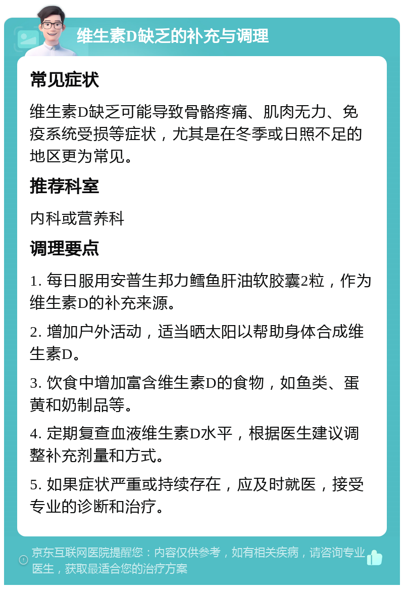 维生素D缺乏的补充与调理 常见症状 维生素D缺乏可能导致骨骼疼痛、肌肉无力、免疫系统受损等症状，尤其是在冬季或日照不足的地区更为常见。 推荐科室 内科或营养科 调理要点 1. 每日服用安普生邦力鳕鱼肝油软胶囊2粒，作为维生素D的补充来源。 2. 增加户外活动，适当晒太阳以帮助身体合成维生素D。 3. 饮食中增加富含维生素D的食物，如鱼类、蛋黄和奶制品等。 4. 定期复查血液维生素D水平，根据医生建议调整补充剂量和方式。 5. 如果症状严重或持续存在，应及时就医，接受专业的诊断和治疗。