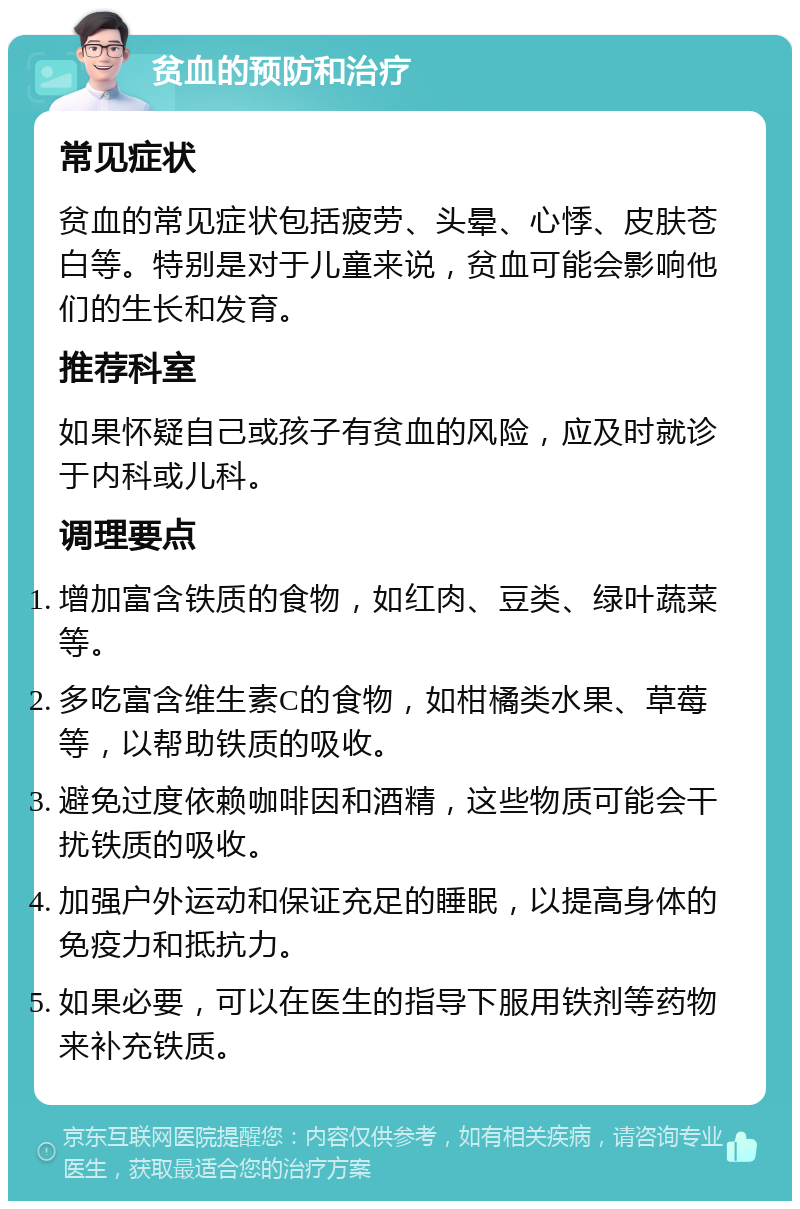 贫血的预防和治疗 常见症状 贫血的常见症状包括疲劳、头晕、心悸、皮肤苍白等。特别是对于儿童来说，贫血可能会影响他们的生长和发育。 推荐科室 如果怀疑自己或孩子有贫血的风险，应及时就诊于内科或儿科。 调理要点 增加富含铁质的食物，如红肉、豆类、绿叶蔬菜等。 多吃富含维生素C的食物，如柑橘类水果、草莓等，以帮助铁质的吸收。 避免过度依赖咖啡因和酒精，这些物质可能会干扰铁质的吸收。 加强户外运动和保证充足的睡眠，以提高身体的免疫力和抵抗力。 如果必要，可以在医生的指导下服用铁剂等药物来补充铁质。