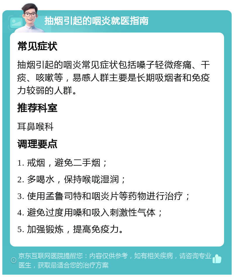 抽烟引起的咽炎就医指南 常见症状 抽烟引起的咽炎常见症状包括嗓子轻微疼痛、干痰、咳嗽等，易感人群主要是长期吸烟者和免疫力较弱的人群。 推荐科室 耳鼻喉科 调理要点 1. 戒烟，避免二手烟； 2. 多喝水，保持喉咙湿润； 3. 使用孟鲁司特和咽炎片等药物进行治疗； 4. 避免过度用嗓和吸入刺激性气体； 5. 加强锻炼，提高免疫力。