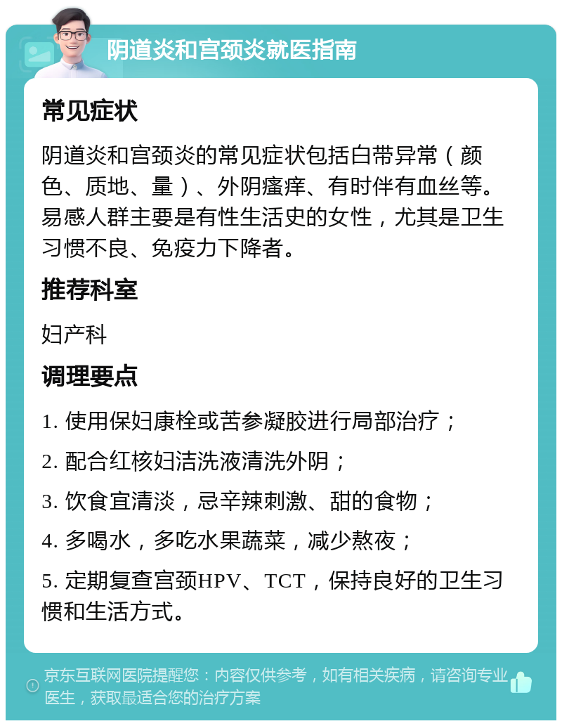 阴道炎和宫颈炎就医指南 常见症状 阴道炎和宫颈炎的常见症状包括白带异常（颜色、质地、量）、外阴瘙痒、有时伴有血丝等。易感人群主要是有性生活史的女性，尤其是卫生习惯不良、免疫力下降者。 推荐科室 妇产科 调理要点 1. 使用保妇康栓或苦参凝胶进行局部治疗； 2. 配合红核妇洁洗液清洗外阴； 3. 饮食宜清淡，忌辛辣刺激、甜的食物； 4. 多喝水，多吃水果蔬菜，减少熬夜； 5. 定期复查宫颈HPV、TCT，保持良好的卫生习惯和生活方式。