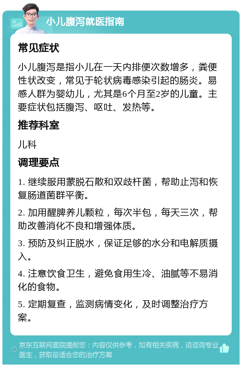 小儿腹泻就医指南 常见症状 小儿腹泻是指小儿在一天内排便次数增多，粪便性状改变，常见于轮状病毒感染引起的肠炎。易感人群为婴幼儿，尤其是6个月至2岁的儿童。主要症状包括腹泻、呕吐、发热等。 推荐科室 儿科 调理要点 1. 继续服用蒙脱石散和双歧杆菌，帮助止泻和恢复肠道菌群平衡。 2. 加用醒脾养儿颗粒，每次半包，每天三次，帮助改善消化不良和增强体质。 3. 预防及纠正脱水，保证足够的水分和电解质摄入。 4. 注意饮食卫生，避免食用生冷、油腻等不易消化的食物。 5. 定期复查，监测病情变化，及时调整治疗方案。