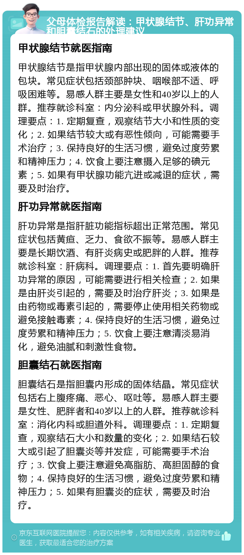 父母体检报告解读：甲状腺结节、肝功异常和胆囊结石的处理建议 甲状腺结节就医指南 甲状腺结节是指甲状腺内部出现的固体或液体的包块。常见症状包括颈部肿块、咽喉部不适、呼吸困难等。易感人群主要是女性和40岁以上的人群。推荐就诊科室：内分泌科或甲状腺外科。调理要点：1. 定期复查，观察结节大小和性质的变化；2. 如果结节较大或有恶性倾向，可能需要手术治疗；3. 保持良好的生活习惯，避免过度劳累和精神压力；4. 饮食上要注意摄入足够的碘元素；5. 如果有甲状腺功能亢进或减退的症状，需要及时治疗。 肝功异常就医指南 肝功异常是指肝脏功能指标超出正常范围。常见症状包括黄疸、乏力、食欲不振等。易感人群主要是长期饮酒、有肝炎病史或肥胖的人群。推荐就诊科室：肝病科。调理要点：1. 首先要明确肝功异常的原因，可能需要进行相关检查；2. 如果是由肝炎引起的，需要及时治疗肝炎；3. 如果是由药物或毒素引起的，需要停止使用相关药物或避免接触毒素；4. 保持良好的生活习惯，避免过度劳累和精神压力；5. 饮食上要注意清淡易消化，避免油腻和刺激性食物。 胆囊结石就医指南 胆囊结石是指胆囊内形成的固体结晶。常见症状包括右上腹疼痛、恶心、呕吐等。易感人群主要是女性、肥胖者和40岁以上的人群。推荐就诊科室：消化内科或胆道外科。调理要点：1. 定期复查，观察结石大小和数量的变化；2. 如果结石较大或引起了胆囊炎等并发症，可能需要手术治疗；3. 饮食上要注意避免高脂肪、高胆固醇的食物；4. 保持良好的生活习惯，避免过度劳累和精神压力；5. 如果有胆囊炎的症状，需要及时治疗。