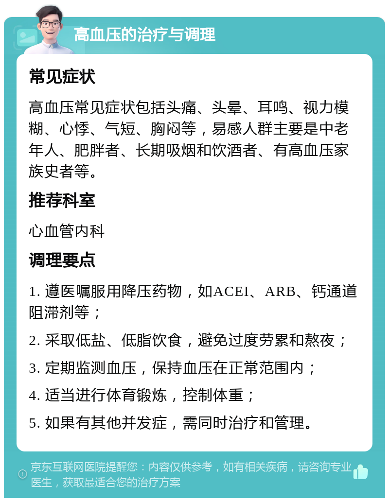 高血压的治疗与调理 常见症状 高血压常见症状包括头痛、头晕、耳鸣、视力模糊、心悸、气短、胸闷等，易感人群主要是中老年人、肥胖者、长期吸烟和饮酒者、有高血压家族史者等。 推荐科室 心血管内科 调理要点 1. 遵医嘱服用降压药物，如ACEI、ARB、钙通道阻滞剂等； 2. 采取低盐、低脂饮食，避免过度劳累和熬夜； 3. 定期监测血压，保持血压在正常范围内； 4. 适当进行体育锻炼，控制体重； 5. 如果有其他并发症，需同时治疗和管理。