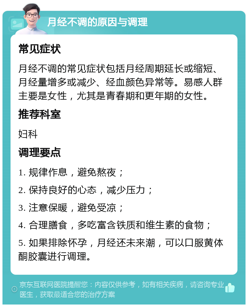 月经不调的原因与调理 常见症状 月经不调的常见症状包括月经周期延长或缩短、月经量增多或减少、经血颜色异常等。易感人群主要是女性，尤其是青春期和更年期的女性。 推荐科室 妇科 调理要点 1. 规律作息，避免熬夜； 2. 保持良好的心态，减少压力； 3. 注意保暖，避免受凉； 4. 合理膳食，多吃富含铁质和维生素的食物； 5. 如果排除怀孕，月经还未来潮，可以口服黄体酮胶囊进行调理。