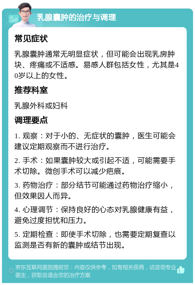 乳腺囊肿的治疗与调理 常见症状 乳腺囊肿通常无明显症状，但可能会出现乳房肿块、疼痛或不适感。易感人群包括女性，尤其是40岁以上的女性。 推荐科室 乳腺外科或妇科 调理要点 1. 观察：对于小的、无症状的囊肿，医生可能会建议定期观察而不进行治疗。 2. 手术：如果囊肿较大或引起不适，可能需要手术切除。微创手术可以减少疤痕。 3. 药物治疗：部分结节可能通过药物治疗缩小，但效果因人而异。 4. 心理调节：保持良好的心态对乳腺健康有益，避免过度担忧和压力。 5. 定期检查：即使手术切除，也需要定期复查以监测是否有新的囊肿或结节出现。