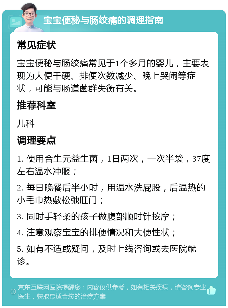 宝宝便秘与肠绞痛的调理指南 常见症状 宝宝便秘与肠绞痛常见于1个多月的婴儿，主要表现为大便干硬、排便次数减少、晚上哭闹等症状，可能与肠道菌群失衡有关。 推荐科室 儿科 调理要点 1. 使用合生元益生菌，1日两次，一次半袋，37度左右温水冲服； 2. 每日晚餐后半小时，用温水洗屁股，后温热的小毛巾热敷松弛肛门； 3. 同时手轻柔的孩子做腹部顺时针按摩； 4. 注意观察宝宝的排便情况和大便性状； 5. 如有不适或疑问，及时上线咨询或去医院就诊。