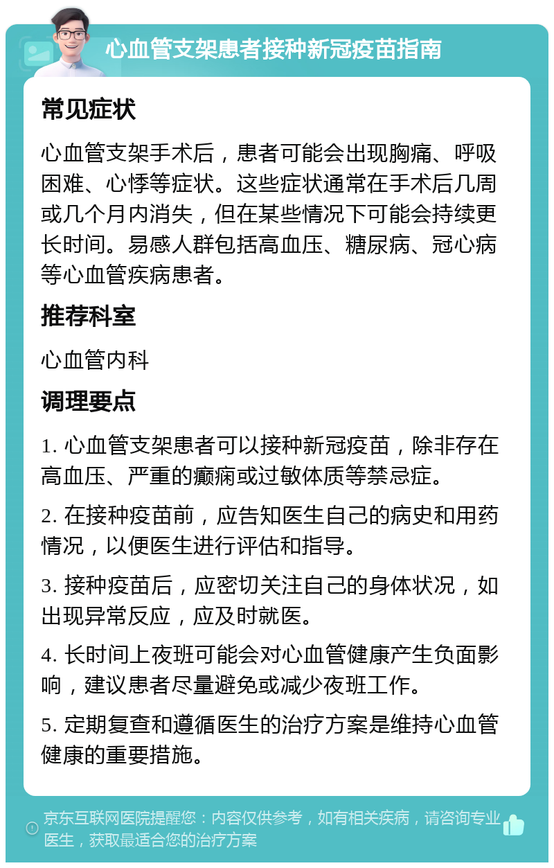 心血管支架患者接种新冠疫苗指南 常见症状 心血管支架手术后，患者可能会出现胸痛、呼吸困难、心悸等症状。这些症状通常在手术后几周或几个月内消失，但在某些情况下可能会持续更长时间。易感人群包括高血压、糖尿病、冠心病等心血管疾病患者。 推荐科室 心血管内科 调理要点 1. 心血管支架患者可以接种新冠疫苗，除非存在高血压、严重的癫痫或过敏体质等禁忌症。 2. 在接种疫苗前，应告知医生自己的病史和用药情况，以便医生进行评估和指导。 3. 接种疫苗后，应密切关注自己的身体状况，如出现异常反应，应及时就医。 4. 长时间上夜班可能会对心血管健康产生负面影响，建议患者尽量避免或减少夜班工作。 5. 定期复查和遵循医生的治疗方案是维持心血管健康的重要措施。