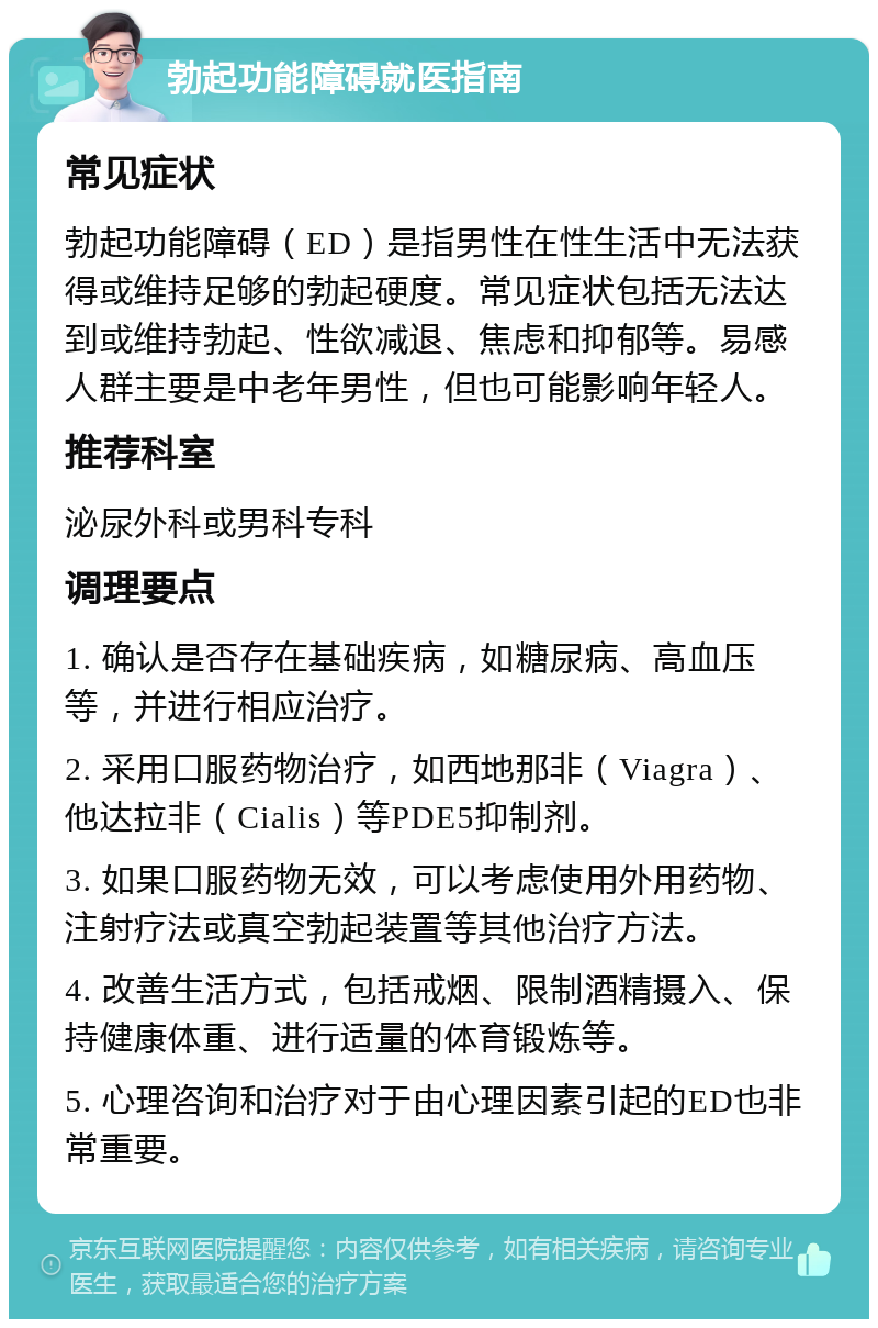 勃起功能障碍就医指南 常见症状 勃起功能障碍（ED）是指男性在性生活中无法获得或维持足够的勃起硬度。常见症状包括无法达到或维持勃起、性欲减退、焦虑和抑郁等。易感人群主要是中老年男性，但也可能影响年轻人。 推荐科室 泌尿外科或男科专科 调理要点 1. 确认是否存在基础疾病，如糖尿病、高血压等，并进行相应治疗。 2. 采用口服药物治疗，如西地那非（Viagra）、他达拉非（Cialis）等PDE5抑制剂。 3. 如果口服药物无效，可以考虑使用外用药物、注射疗法或真空勃起装置等其他治疗方法。 4. 改善生活方式，包括戒烟、限制酒精摄入、保持健康体重、进行适量的体育锻炼等。 5. 心理咨询和治疗对于由心理因素引起的ED也非常重要。