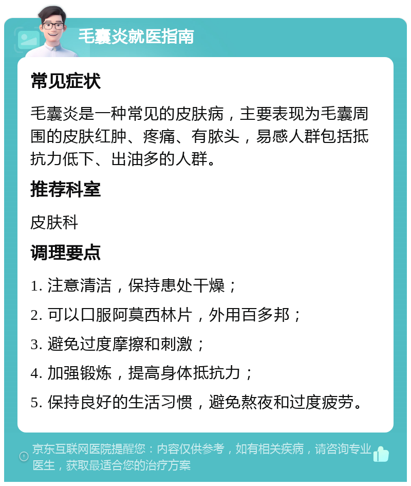 毛囊炎就医指南 常见症状 毛囊炎是一种常见的皮肤病，主要表现为毛囊周围的皮肤红肿、疼痛、有脓头，易感人群包括抵抗力低下、出油多的人群。 推荐科室 皮肤科 调理要点 1. 注意清洁，保持患处干燥； 2. 可以口服阿莫西林片，外用百多邦； 3. 避免过度摩擦和刺激； 4. 加强锻炼，提高身体抵抗力； 5. 保持良好的生活习惯，避免熬夜和过度疲劳。