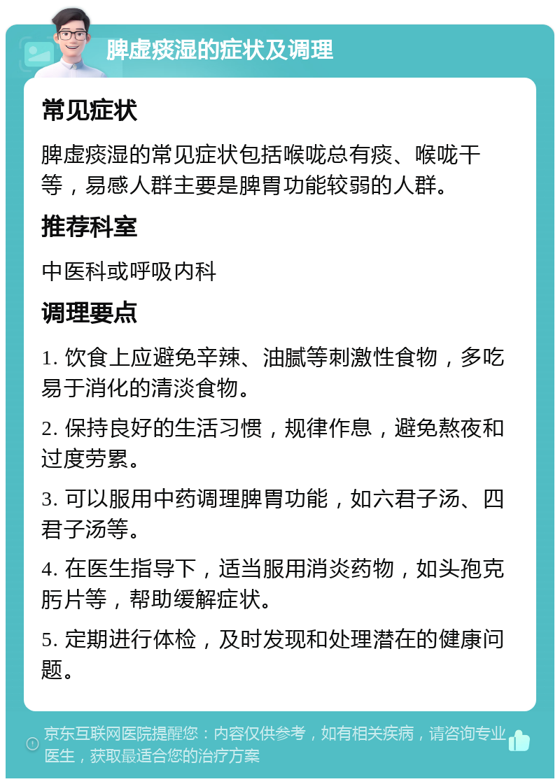 脾虚痰湿的症状及调理 常见症状 脾虚痰湿的常见症状包括喉咙总有痰、喉咙干等，易感人群主要是脾胃功能较弱的人群。 推荐科室 中医科或呼吸内科 调理要点 1. 饮食上应避免辛辣、油腻等刺激性食物，多吃易于消化的清淡食物。 2. 保持良好的生活习惯，规律作息，避免熬夜和过度劳累。 3. 可以服用中药调理脾胃功能，如六君子汤、四君子汤等。 4. 在医生指导下，适当服用消炎药物，如头孢克肟片等，帮助缓解症状。 5. 定期进行体检，及时发现和处理潜在的健康问题。