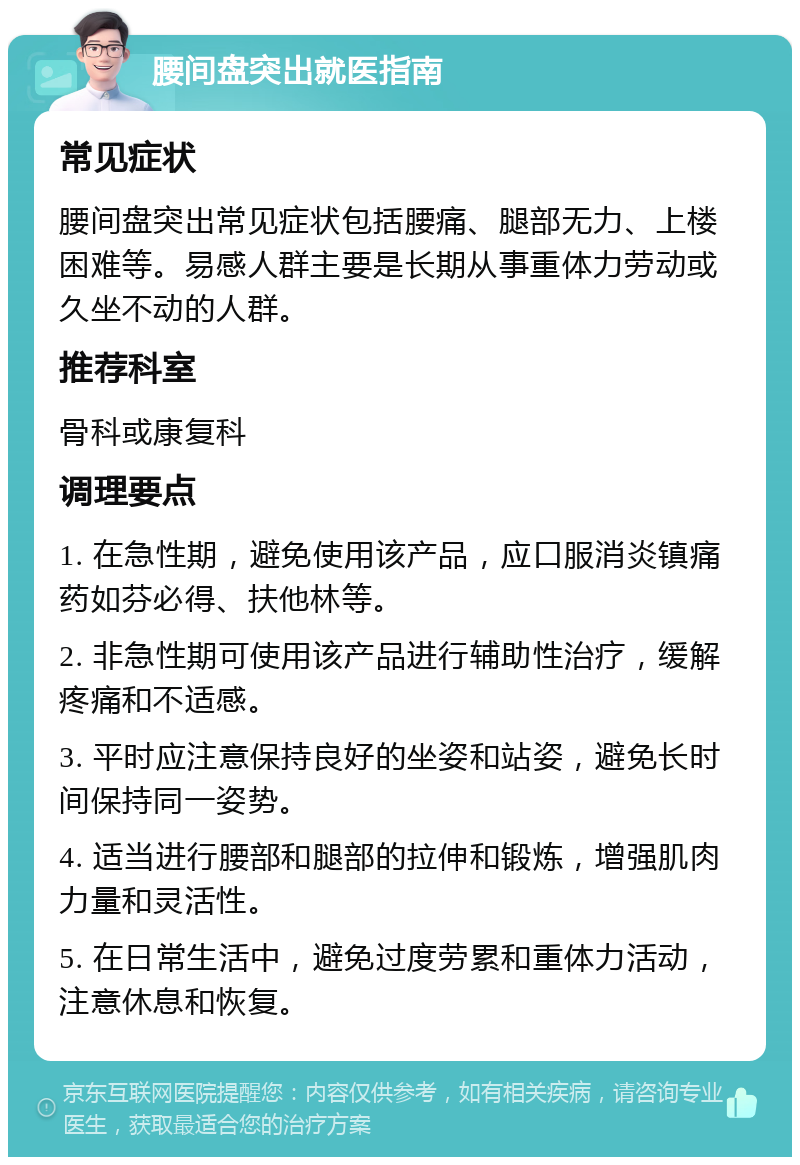 腰间盘突出就医指南 常见症状 腰间盘突出常见症状包括腰痛、腿部无力、上楼困难等。易感人群主要是长期从事重体力劳动或久坐不动的人群。 推荐科室 骨科或康复科 调理要点 1. 在急性期，避免使用该产品，应口服消炎镇痛药如芬必得、扶他林等。 2. 非急性期可使用该产品进行辅助性治疗，缓解疼痛和不适感。 3. 平时应注意保持良好的坐姿和站姿，避免长时间保持同一姿势。 4. 适当进行腰部和腿部的拉伸和锻炼，增强肌肉力量和灵活性。 5. 在日常生活中，避免过度劳累和重体力活动，注意休息和恢复。