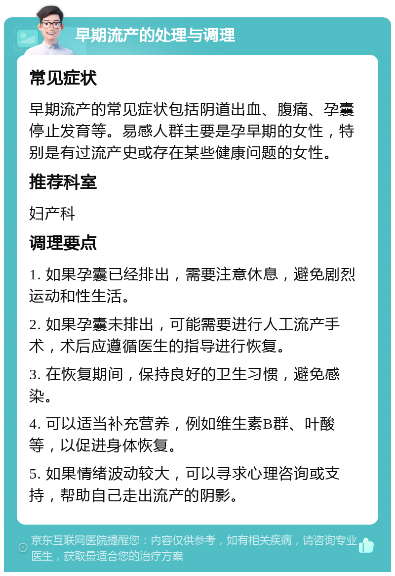 早期流产的处理与调理 常见症状 早期流产的常见症状包括阴道出血、腹痛、孕囊停止发育等。易感人群主要是孕早期的女性，特别是有过流产史或存在某些健康问题的女性。 推荐科室 妇产科 调理要点 1. 如果孕囊已经排出，需要注意休息，避免剧烈运动和性生活。 2. 如果孕囊未排出，可能需要进行人工流产手术，术后应遵循医生的指导进行恢复。 3. 在恢复期间，保持良好的卫生习惯，避免感染。 4. 可以适当补充营养，例如维生素B群、叶酸等，以促进身体恢复。 5. 如果情绪波动较大，可以寻求心理咨询或支持，帮助自己走出流产的阴影。