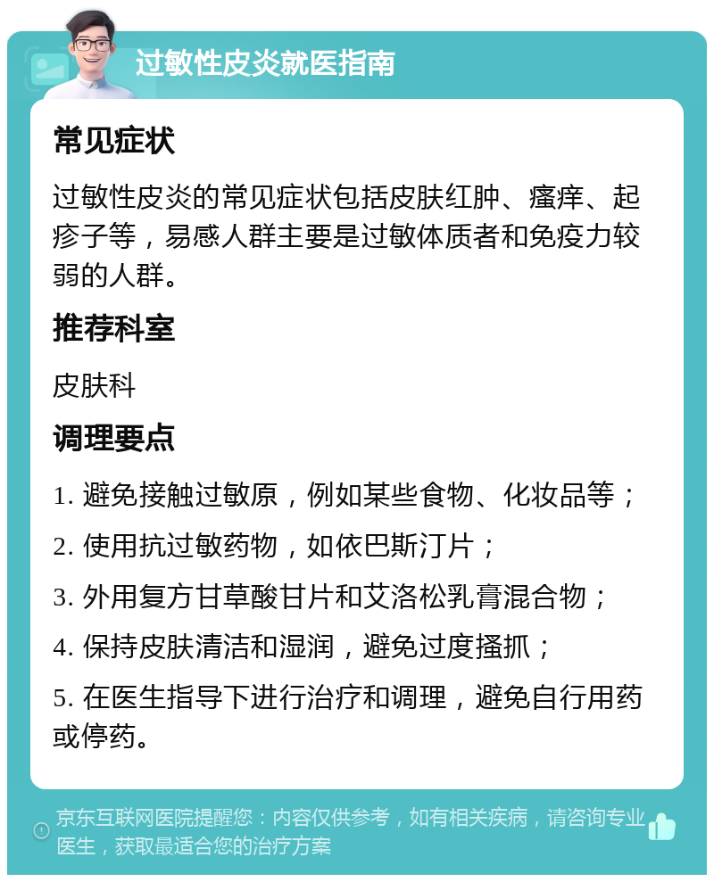 过敏性皮炎就医指南 常见症状 过敏性皮炎的常见症状包括皮肤红肿、瘙痒、起疹子等，易感人群主要是过敏体质者和免疫力较弱的人群。 推荐科室 皮肤科 调理要点 1. 避免接触过敏原，例如某些食物、化妆品等； 2. 使用抗过敏药物，如依巴斯汀片； 3. 外用复方甘草酸甘片和艾洛松乳膏混合物； 4. 保持皮肤清洁和湿润，避免过度搔抓； 5. 在医生指导下进行治疗和调理，避免自行用药或停药。