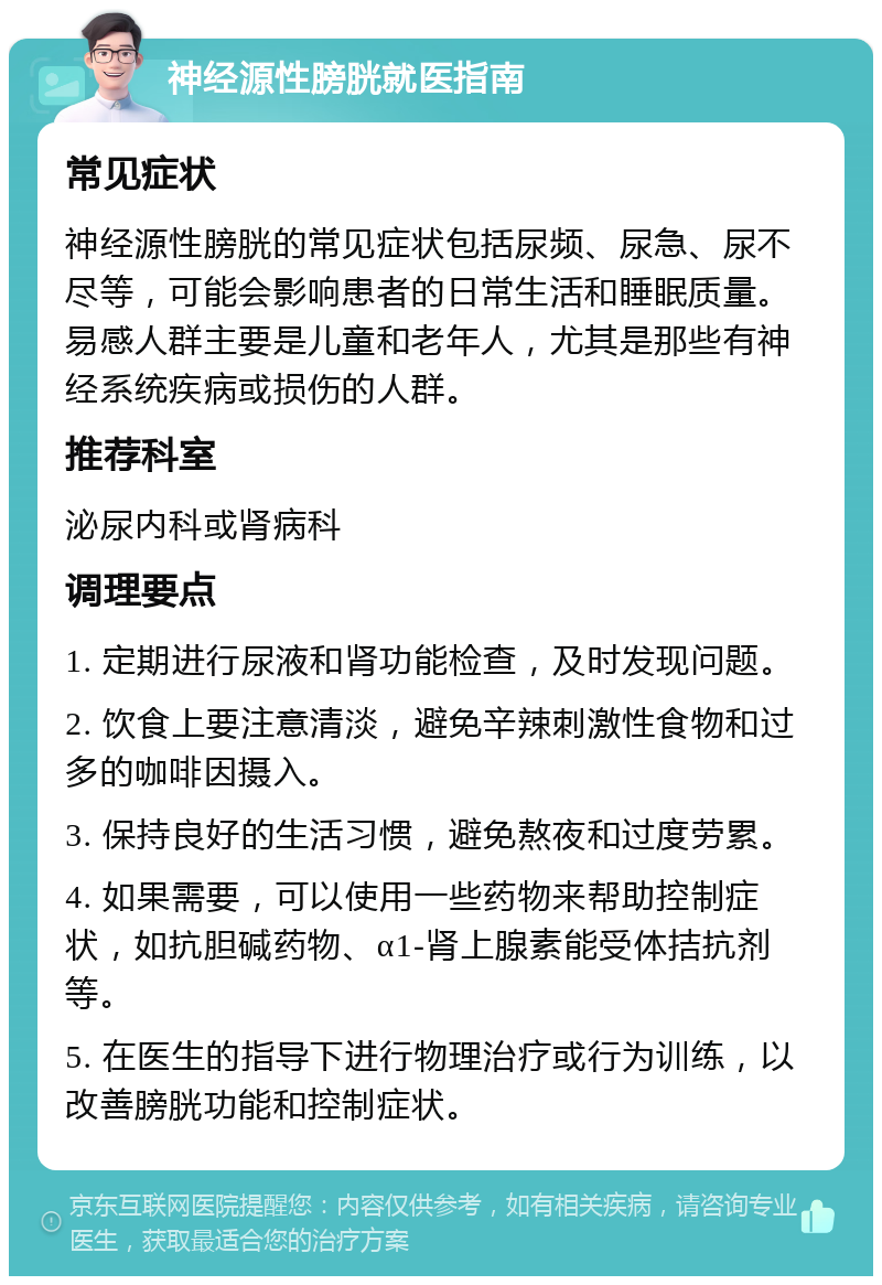 神经源性膀胱就医指南 常见症状 神经源性膀胱的常见症状包括尿频、尿急、尿不尽等，可能会影响患者的日常生活和睡眠质量。易感人群主要是儿童和老年人，尤其是那些有神经系统疾病或损伤的人群。 推荐科室 泌尿内科或肾病科 调理要点 1. 定期进行尿液和肾功能检查，及时发现问题。 2. 饮食上要注意清淡，避免辛辣刺激性食物和过多的咖啡因摄入。 3. 保持良好的生活习惯，避免熬夜和过度劳累。 4. 如果需要，可以使用一些药物来帮助控制症状，如抗胆碱药物、α1-肾上腺素能受体拮抗剂等。 5. 在医生的指导下进行物理治疗或行为训练，以改善膀胱功能和控制症状。