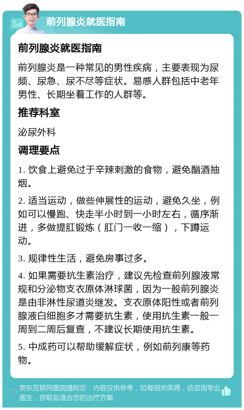 前列腺炎就医指南 前列腺炎就医指南 前列腺炎是一种常见的男性疾病，主要表现为尿频、尿急、尿不尽等症状。易感人群包括中老年男性、长期坐着工作的人群等。 推荐科室 泌尿外科 调理要点 1. 饮食上避免过于辛辣刺激的食物，避免酗酒抽烟。 2. 适当运动，做些伸展性的运动，避免久坐，例如可以慢跑、快走半小时到一小时左右，循序渐进，多做提肛锻炼（肛门一收一缩），下蹲运动。 3. 规律性生活，避免房事过多。 4. 如果需要抗生素治疗，建议先检查前列腺液常规和分泌物支衣原体淋球菌，因为一般前列腺炎是由非淋性尿道炎继发。支衣原体阳性或者前列腺液白细胞多才需要抗生素，使用抗生素一般一周到二周后复查，不建议长期使用抗生素。 5. 中成药可以帮助缓解症状，例如前列康等药物。