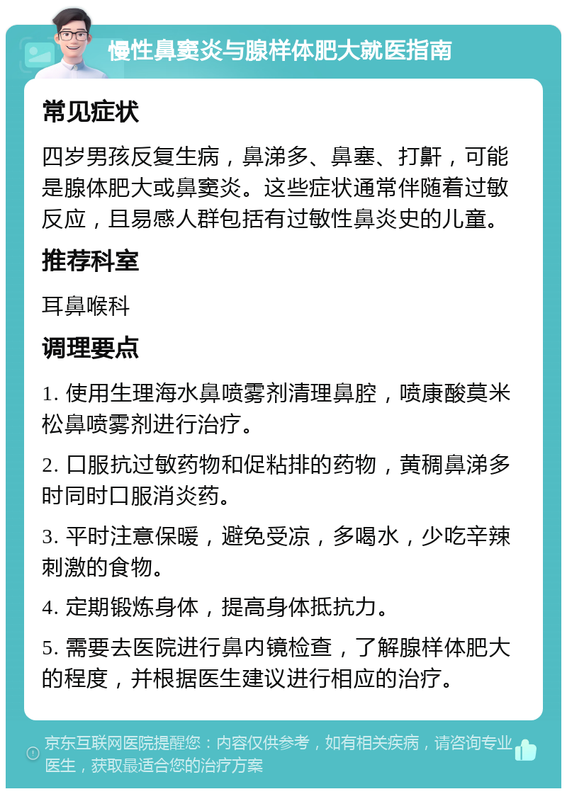 慢性鼻窦炎与腺样体肥大就医指南 常见症状 四岁男孩反复生病，鼻涕多、鼻塞、打鼾，可能是腺体肥大或鼻窦炎。这些症状通常伴随着过敏反应，且易感人群包括有过敏性鼻炎史的儿童。 推荐科室 耳鼻喉科 调理要点 1. 使用生理海水鼻喷雾剂清理鼻腔，喷康酸莫米松鼻喷雾剂进行治疗。 2. 口服抗过敏药物和促粘排的药物，黄稠鼻涕多时同时口服消炎药。 3. 平时注意保暖，避免受凉，多喝水，少吃辛辣刺激的食物。 4. 定期锻炼身体，提高身体抵抗力。 5. 需要去医院进行鼻内镜检查，了解腺样体肥大的程度，并根据医生建议进行相应的治疗。