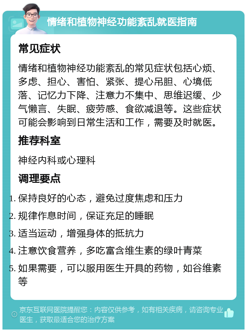 情绪和植物神经功能紊乱就医指南 常见症状 情绪和植物神经功能紊乱的常见症状包括心烦、多虑、担心、害怕、紧张、提心吊胆、心境低落、记忆力下降、注意力不集中、思维迟缓、少气懒言、失眠、疲劳感、食欲减退等。这些症状可能会影响到日常生活和工作，需要及时就医。 推荐科室 神经内科或心理科 调理要点 保持良好的心态，避免过度焦虑和压力 规律作息时间，保证充足的睡眠 适当运动，增强身体的抵抗力 注意饮食营养，多吃富含维生素的绿叶青菜 如果需要，可以服用医生开具的药物，如谷维素等