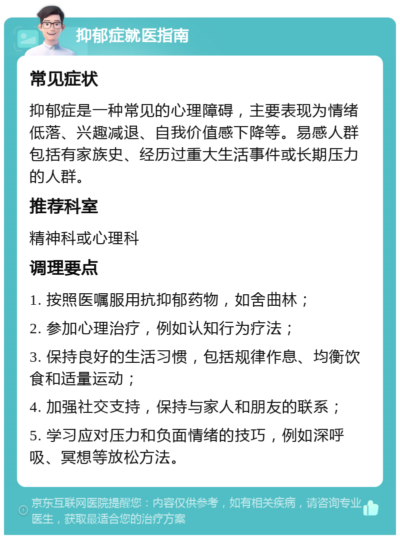 抑郁症就医指南 常见症状 抑郁症是一种常见的心理障碍，主要表现为情绪低落、兴趣减退、自我价值感下降等。易感人群包括有家族史、经历过重大生活事件或长期压力的人群。 推荐科室 精神科或心理科 调理要点 1. 按照医嘱服用抗抑郁药物，如舍曲林； 2. 参加心理治疗，例如认知行为疗法； 3. 保持良好的生活习惯，包括规律作息、均衡饮食和适量运动； 4. 加强社交支持，保持与家人和朋友的联系； 5. 学习应对压力和负面情绪的技巧，例如深呼吸、冥想等放松方法。