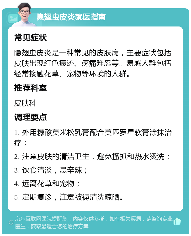 隐翅虫皮炎就医指南 常见症状 隐翅虫皮炎是一种常见的皮肤病，主要症状包括皮肤出现红色痕迹、疼痛难忍等。易感人群包括经常接触花草、宠物等环境的人群。 推荐科室 皮肤科 调理要点 1. 外用糠酸莫米松乳膏配合莫匹罗星软膏涂抹治疗； 2. 注意皮肤的清洁卫生，避免搔抓和热水烫洗； 3. 饮食清淡，忌辛辣； 4. 远离花草和宠物； 5. 定期复诊，注意被褥清洗晾晒。