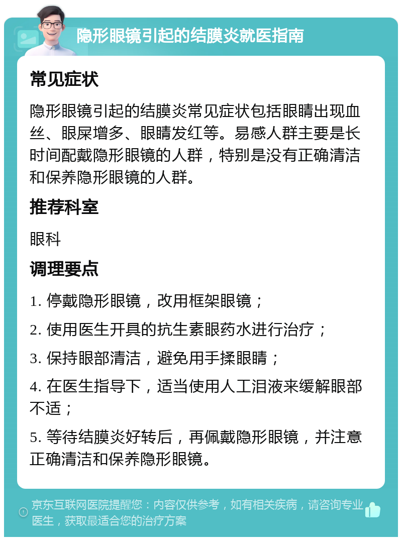 隐形眼镜引起的结膜炎就医指南 常见症状 隐形眼镜引起的结膜炎常见症状包括眼睛出现血丝、眼屎增多、眼睛发红等。易感人群主要是长时间配戴隐形眼镜的人群，特别是没有正确清洁和保养隐形眼镜的人群。 推荐科室 眼科 调理要点 1. 停戴隐形眼镜，改用框架眼镜； 2. 使用医生开具的抗生素眼药水进行治疗； 3. 保持眼部清洁，避免用手揉眼睛； 4. 在医生指导下，适当使用人工泪液来缓解眼部不适； 5. 等待结膜炎好转后，再佩戴隐形眼镜，并注意正确清洁和保养隐形眼镜。