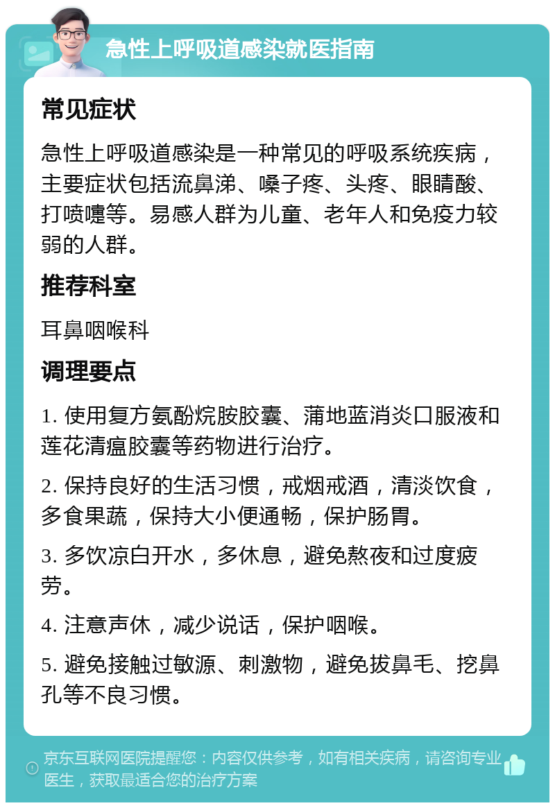 急性上呼吸道感染就医指南 常见症状 急性上呼吸道感染是一种常见的呼吸系统疾病，主要症状包括流鼻涕、嗓子疼、头疼、眼睛酸、打喷嚏等。易感人群为儿童、老年人和免疫力较弱的人群。 推荐科室 耳鼻咽喉科 调理要点 1. 使用复方氨酚烷胺胶囊、蒲地蓝消炎口服液和莲花清瘟胶囊等药物进行治疗。 2. 保持良好的生活习惯，戒烟戒酒，清淡饮食，多食果蔬，保持大小便通畅，保护肠胃。 3. 多饮凉白开水，多休息，避免熬夜和过度疲劳。 4. 注意声休，减少说话，保护咽喉。 5. 避免接触过敏源、刺激物，避免拔鼻毛、挖鼻孔等不良习惯。