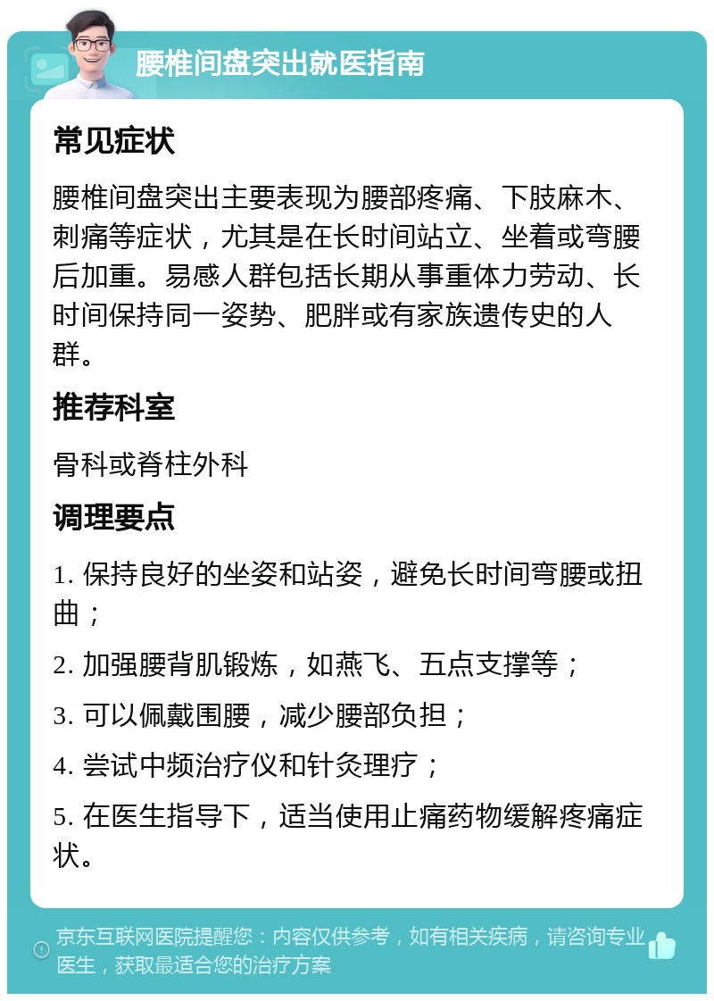 腰椎间盘突出就医指南 常见症状 腰椎间盘突出主要表现为腰部疼痛、下肢麻木、刺痛等症状，尤其是在长时间站立、坐着或弯腰后加重。易感人群包括长期从事重体力劳动、长时间保持同一姿势、肥胖或有家族遗传史的人群。 推荐科室 骨科或脊柱外科 调理要点 1. 保持良好的坐姿和站姿，避免长时间弯腰或扭曲； 2. 加强腰背肌锻炼，如燕飞、五点支撑等； 3. 可以佩戴围腰，减少腰部负担； 4. 尝试中频治疗仪和针灸理疗； 5. 在医生指导下，适当使用止痛药物缓解疼痛症状。