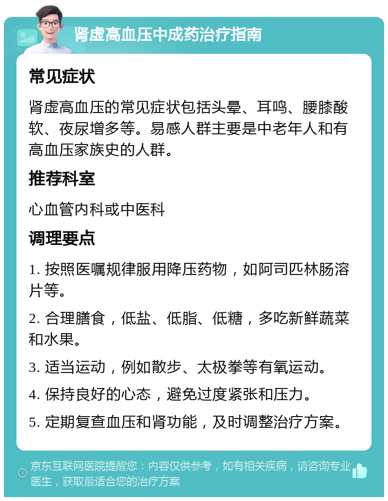 肾虚高血压中成药治疗指南 常见症状 肾虚高血压的常见症状包括头晕、耳鸣、腰膝酸软、夜尿增多等。易感人群主要是中老年人和有高血压家族史的人群。 推荐科室 心血管内科或中医科 调理要点 1. 按照医嘱规律服用降压药物，如阿司匹林肠溶片等。 2. 合理膳食，低盐、低脂、低糖，多吃新鲜蔬菜和水果。 3. 适当运动，例如散步、太极拳等有氧运动。 4. 保持良好的心态，避免过度紧张和压力。 5. 定期复查血压和肾功能，及时调整治疗方案。