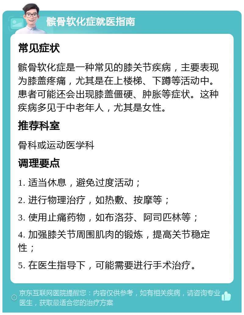 髌骨软化症就医指南 常见症状 髌骨软化症是一种常见的膝关节疾病，主要表现为膝盖疼痛，尤其是在上楼梯、下蹲等活动中。患者可能还会出现膝盖僵硬、肿胀等症状。这种疾病多见于中老年人，尤其是女性。 推荐科室 骨科或运动医学科 调理要点 1. 适当休息，避免过度活动； 2. 进行物理治疗，如热敷、按摩等； 3. 使用止痛药物，如布洛芬、阿司匹林等； 4. 加强膝关节周围肌肉的锻炼，提高关节稳定性； 5. 在医生指导下，可能需要进行手术治疗。