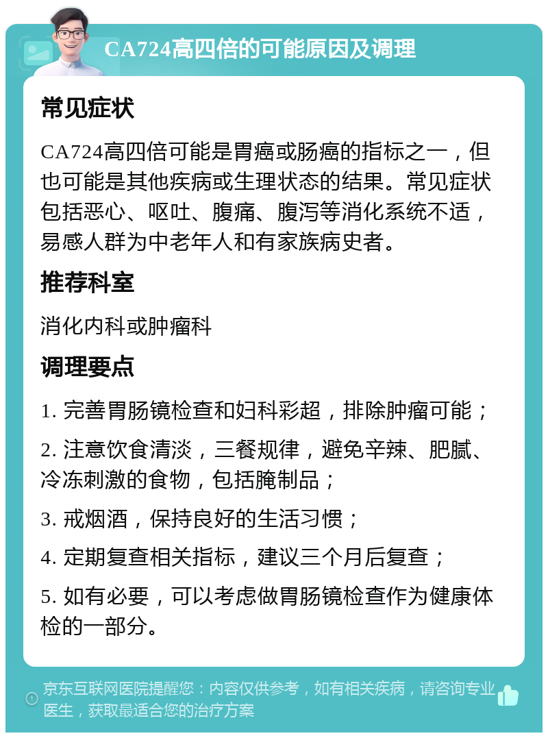 CA724高四倍的可能原因及调理 常见症状 CA724高四倍可能是胃癌或肠癌的指标之一，但也可能是其他疾病或生理状态的结果。常见症状包括恶心、呕吐、腹痛、腹泻等消化系统不适，易感人群为中老年人和有家族病史者。 推荐科室 消化内科或肿瘤科 调理要点 1. 完善胃肠镜检查和妇科彩超，排除肿瘤可能； 2. 注意饮食清淡，三餐规律，避免辛辣、肥腻、冷冻刺激的食物，包括腌制品； 3. 戒烟酒，保持良好的生活习惯； 4. 定期复查相关指标，建议三个月后复查； 5. 如有必要，可以考虑做胃肠镜检查作为健康体检的一部分。