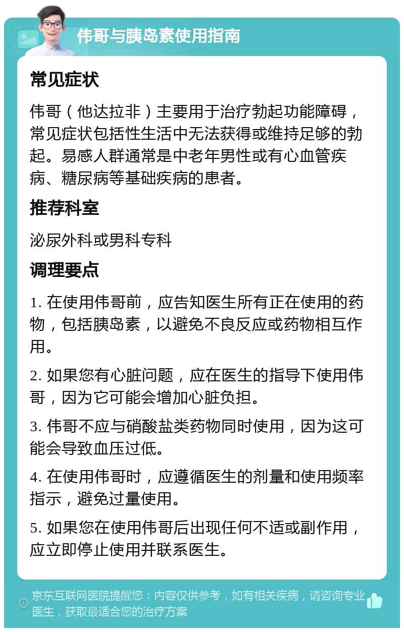 伟哥与胰岛素使用指南 常见症状 伟哥（他达拉非）主要用于治疗勃起功能障碍，常见症状包括性生活中无法获得或维持足够的勃起。易感人群通常是中老年男性或有心血管疾病、糖尿病等基础疾病的患者。 推荐科室 泌尿外科或男科专科 调理要点 1. 在使用伟哥前，应告知医生所有正在使用的药物，包括胰岛素，以避免不良反应或药物相互作用。 2. 如果您有心脏问题，应在医生的指导下使用伟哥，因为它可能会增加心脏负担。 3. 伟哥不应与硝酸盐类药物同时使用，因为这可能会导致血压过低。 4. 在使用伟哥时，应遵循医生的剂量和使用频率指示，避免过量使用。 5. 如果您在使用伟哥后出现任何不适或副作用，应立即停止使用并联系医生。