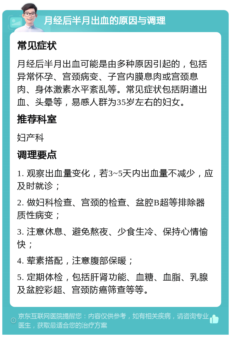 月经后半月出血的原因与调理 常见症状 月经后半月出血可能是由多种原因引起的，包括异常怀孕、宫颈病变、子宫内膜息肉或宫颈息肉、身体激素水平紊乱等。常见症状包括阴道出血、头晕等，易感人群为35岁左右的妇女。 推荐科室 妇产科 调理要点 1. 观察出血量变化，若3~5天内出血量不减少，应及时就诊； 2. 做妇科检查、宫颈的检查、盆腔B超等排除器质性病变； 3. 注意休息、避免熬夜、少食生冷、保持心情愉快； 4. 荤素搭配，注意腹部保暖； 5. 定期体检，包括肝肾功能、血糖、血脂、乳腺及盆腔彩超、宫颈防癌筛查等等。