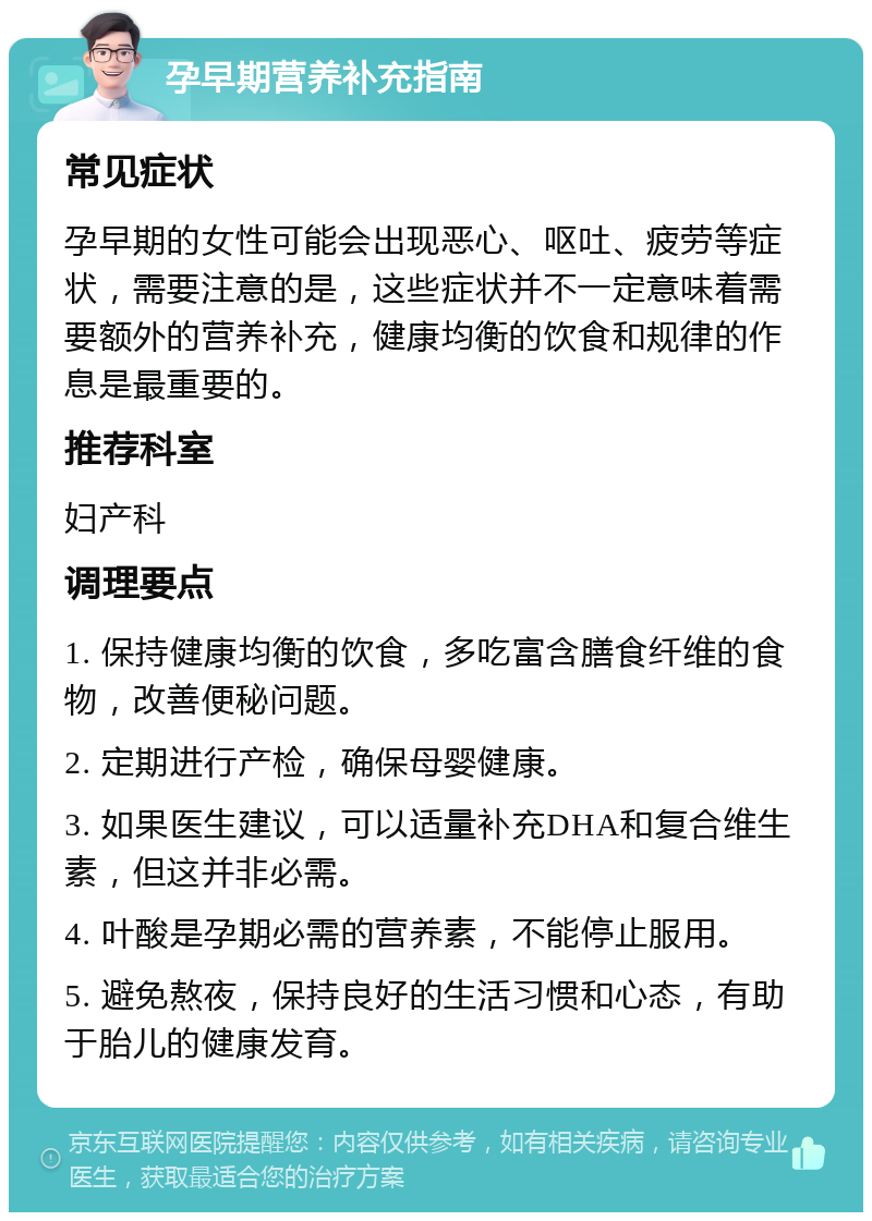 孕早期营养补充指南 常见症状 孕早期的女性可能会出现恶心、呕吐、疲劳等症状，需要注意的是，这些症状并不一定意味着需要额外的营养补充，健康均衡的饮食和规律的作息是最重要的。 推荐科室 妇产科 调理要点 1. 保持健康均衡的饮食，多吃富含膳食纤维的食物，改善便秘问题。 2. 定期进行产检，确保母婴健康。 3. 如果医生建议，可以适量补充DHA和复合维生素，但这并非必需。 4. 叶酸是孕期必需的营养素，不能停止服用。 5. 避免熬夜，保持良好的生活习惯和心态，有助于胎儿的健康发育。