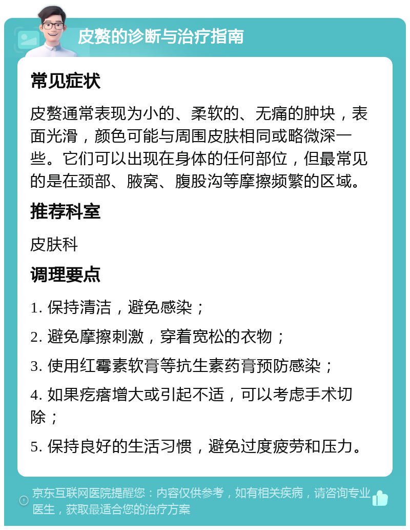 皮赘的诊断与治疗指南 常见症状 皮赘通常表现为小的、柔软的、无痛的肿块，表面光滑，颜色可能与周围皮肤相同或略微深一些。它们可以出现在身体的任何部位，但最常见的是在颈部、腋窝、腹股沟等摩擦频繁的区域。 推荐科室 皮肤科 调理要点 1. 保持清洁，避免感染； 2. 避免摩擦刺激，穿着宽松的衣物； 3. 使用红霉素软膏等抗生素药膏预防感染； 4. 如果疙瘩增大或引起不适，可以考虑手术切除； 5. 保持良好的生活习惯，避免过度疲劳和压力。