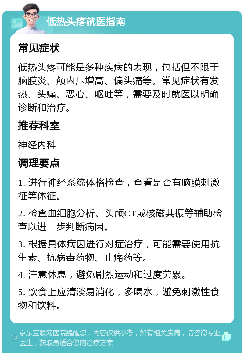 低热头疼就医指南 常见症状 低热头疼可能是多种疾病的表现，包括但不限于脑膜炎、颅内压增高、偏头痛等。常见症状有发热、头痛、恶心、呕吐等，需要及时就医以明确诊断和治疗。 推荐科室 神经内科 调理要点 1. 进行神经系统体格检查，查看是否有脑膜刺激征等体征。 2. 检查血细胞分析、头颅CT或核磁共振等辅助检查以进一步判断病因。 3. 根据具体病因进行对症治疗，可能需要使用抗生素、抗病毒药物、止痛药等。 4. 注意休息，避免剧烈运动和过度劳累。 5. 饮食上应清淡易消化，多喝水，避免刺激性食物和饮料。