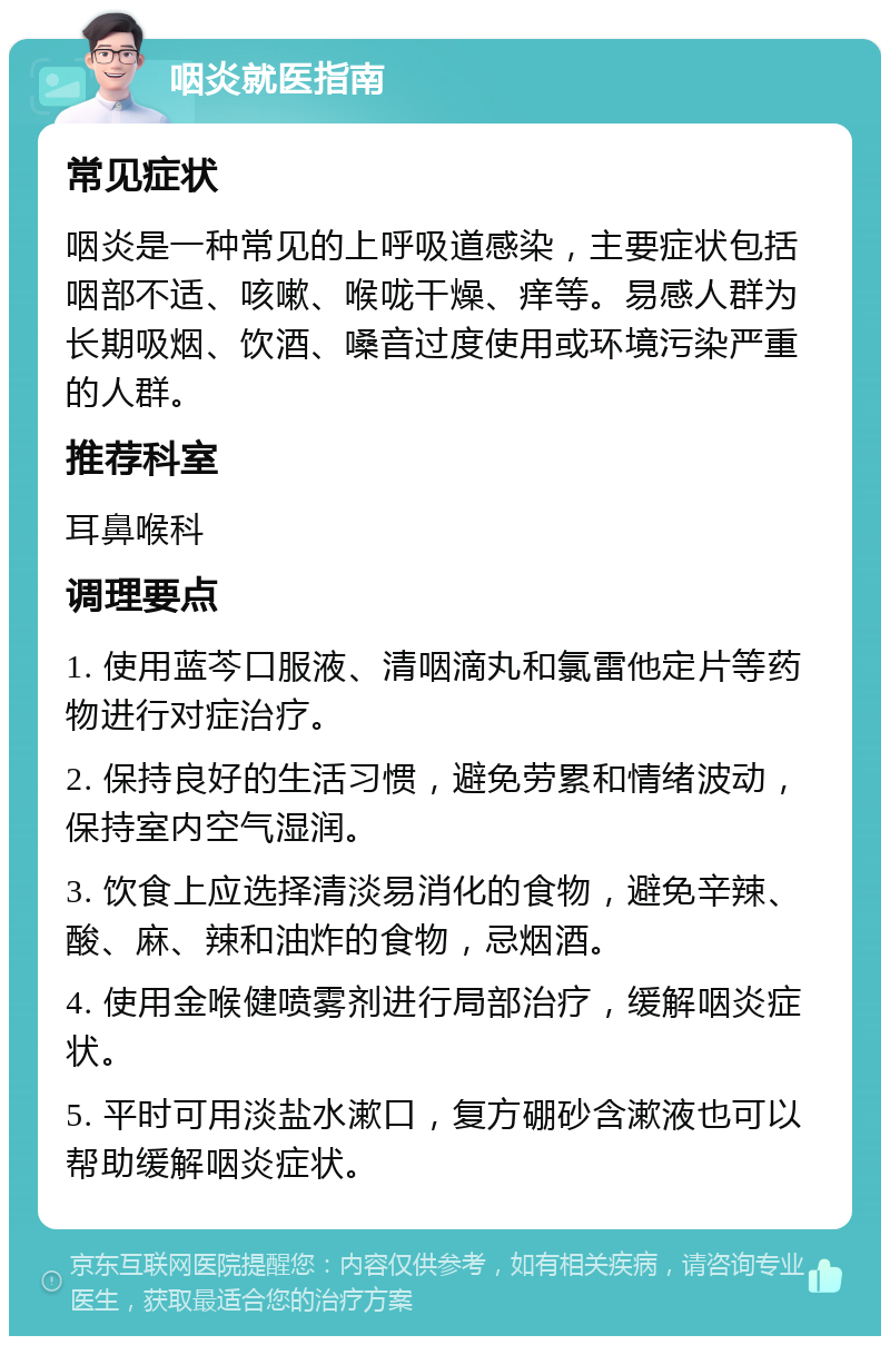 咽炎就医指南 常见症状 咽炎是一种常见的上呼吸道感染，主要症状包括咽部不适、咳嗽、喉咙干燥、痒等。易感人群为长期吸烟、饮酒、嗓音过度使用或环境污染严重的人群。 推荐科室 耳鼻喉科 调理要点 1. 使用蓝芩口服液、清咽滴丸和氯雷他定片等药物进行对症治疗。 2. 保持良好的生活习惯，避免劳累和情绪波动，保持室内空气湿润。 3. 饮食上应选择清淡易消化的食物，避免辛辣、酸、麻、辣和油炸的食物，忌烟酒。 4. 使用金喉健喷雾剂进行局部治疗，缓解咽炎症状。 5. 平时可用淡盐水漱口，复方硼砂含漱液也可以帮助缓解咽炎症状。