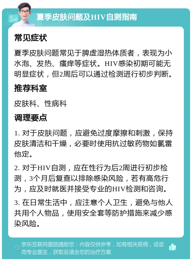 夏季皮肤问题及HIV自测指南 常见症状 夏季皮肤问题常见于脾虚湿热体质者，表现为小水泡、发热、瘙痒等症状。HIV感染初期可能无明显症状，但2周后可以通过检测进行初步判断。 推荐科室 皮肤科、性病科 调理要点 1. 对于皮肤问题，应避免过度摩擦和刺激，保持皮肤清洁和干燥，必要时使用抗过敏药物如氯雷他定。 2. 对于HIV自测，应在性行为后2周进行初步检测，3个月后复查以排除感染风险，若有高危行为，应及时就医并接受专业的HIV检测和咨询。 3. 在日常生活中，应注意个人卫生，避免与他人共用个人物品，使用安全套等防护措施来减少感染风险。