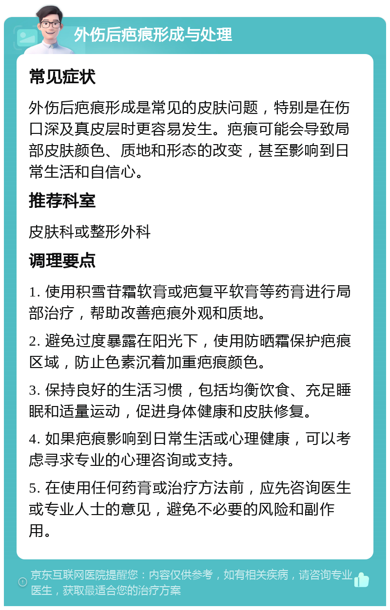 外伤后疤痕形成与处理 常见症状 外伤后疤痕形成是常见的皮肤问题，特别是在伤口深及真皮层时更容易发生。疤痕可能会导致局部皮肤颜色、质地和形态的改变，甚至影响到日常生活和自信心。 推荐科室 皮肤科或整形外科 调理要点 1. 使用积雪苷霜软膏或疤复平软膏等药膏进行局部治疗，帮助改善疤痕外观和质地。 2. 避免过度暴露在阳光下，使用防晒霜保护疤痕区域，防止色素沉着加重疤痕颜色。 3. 保持良好的生活习惯，包括均衡饮食、充足睡眠和适量运动，促进身体健康和皮肤修复。 4. 如果疤痕影响到日常生活或心理健康，可以考虑寻求专业的心理咨询或支持。 5. 在使用任何药膏或治疗方法前，应先咨询医生或专业人士的意见，避免不必要的风险和副作用。