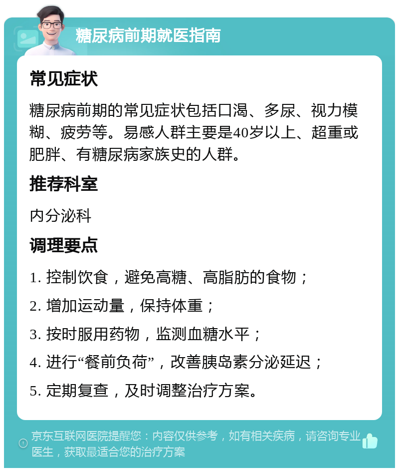 糖尿病前期就医指南 常见症状 糖尿病前期的常见症状包括口渴、多尿、视力模糊、疲劳等。易感人群主要是40岁以上、超重或肥胖、有糖尿病家族史的人群。 推荐科室 内分泌科 调理要点 1. 控制饮食，避免高糖、高脂肪的食物； 2. 增加运动量，保持体重； 3. 按时服用药物，监测血糖水平； 4. 进行“餐前负荷”，改善胰岛素分泌延迟； 5. 定期复查，及时调整治疗方案。